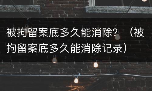 被拘留案底多久能消除？（被拘留案底多久能消除记录）