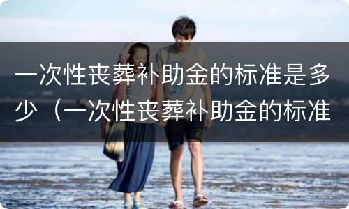 一次性丧葬补助金的标准是多少（一次性丧葬补助金的标准是多少啊）
