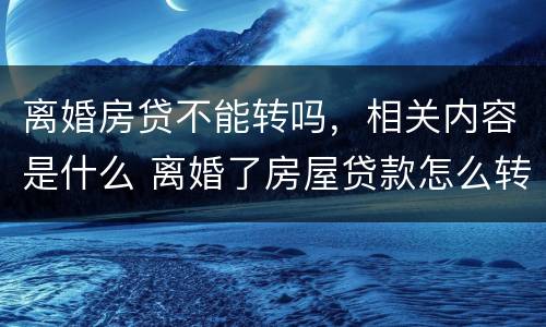 离婚房贷不能转吗，相关内容是什么 离婚了房屋贷款怎么转
