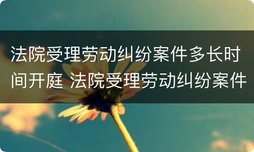 法院受理劳动纠纷案件多长时间开庭 法院受理劳动纠纷案件多长时间开庭审理