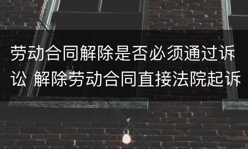 劳动合同解除是否必须通过诉讼 解除劳动合同直接法院起诉
