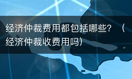 经济仲裁费用都包括哪些？（经济仲裁收费用吗）