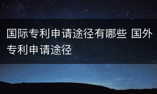 国际专利申请途径有哪些 国外专利申请途径