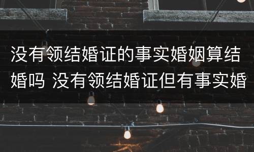 没有领结婚证的事实婚姻算结婚吗 没有领结婚证但有事实婚姻