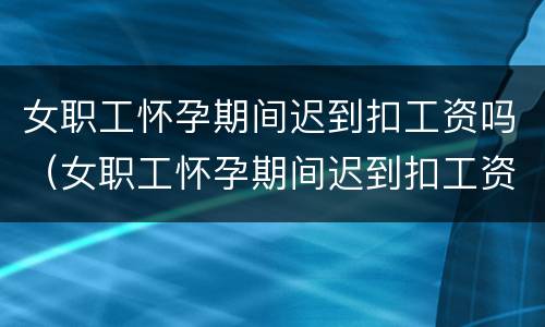 女职工怀孕期间迟到扣工资吗（女职工怀孕期间迟到扣工资吗合理吗）