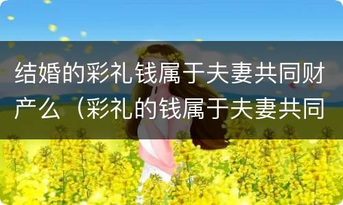 结婚的彩礼钱属于夫妻共同财产么（彩礼的钱属于夫妻共同财产吗）
