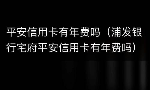 平安信用卡有年费吗（浦发银行宅府平安信用卡有年费吗）