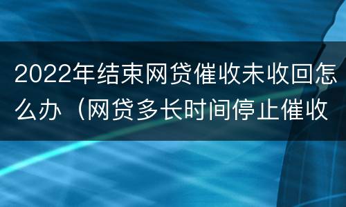 2022年结束网贷催收未收回怎么办（网贷多长时间停止催收）