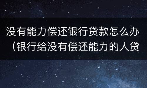 没有能力偿还银行贷款怎么办（银行给没有偿还能力的人贷款）