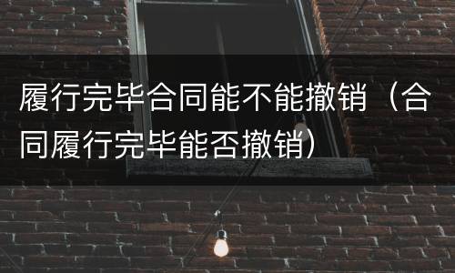 履行完毕合同能不能撤销（合同履行完毕能否撤销）