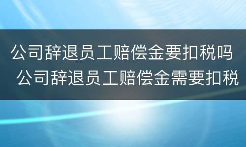 公司辞退员工赔偿金要扣税吗 公司辞退员工赔偿金需要扣税吗?