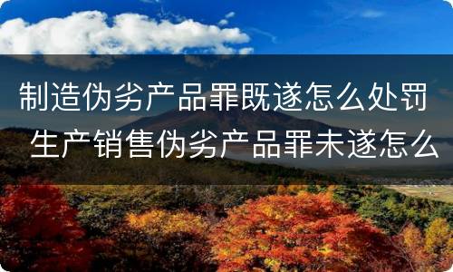 制造伪劣产品罪既遂怎么处罚 生产销售伪劣产品罪未遂怎么处罚