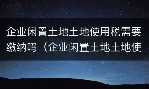 企业闲置土地土地使用税需要缴纳吗（企业闲置土地土地使用税需要缴纳吗）