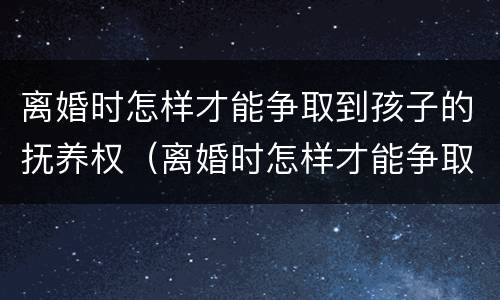 离婚时怎样才能争取到孩子的抚养权（离婚时怎样才能争取到孩子的抚养权呢）