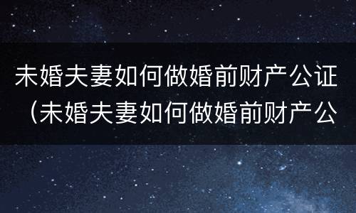 未婚夫妻如何做婚前财产公证（未婚夫妻如何做婚前财产公证委托）