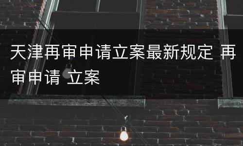 天津再审申请立案最新规定 再审申请 立案