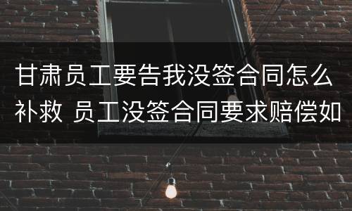 甘肃员工要告我没签合同怎么补救 员工没签合同要求赔偿如何反对