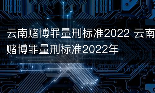 云南赌博罪量刑标准2022 云南赌博罪量刑标准2022年