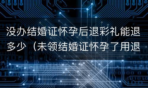 没办结婚证怀孕后退彩礼能退多少（未领结婚证怀孕了用退彩礼吗）