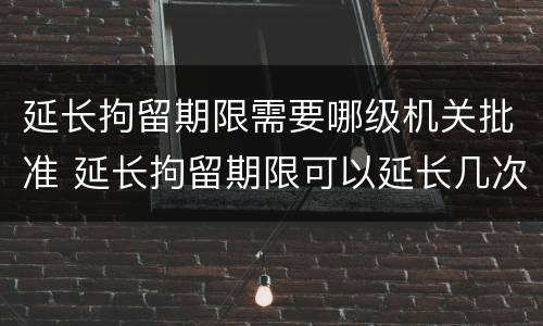 延长拘留期限需要哪级机关批准 延长拘留期限可以延长几次
