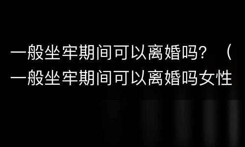 一般坐牢期间可以离婚吗？（一般坐牢期间可以离婚吗女性）