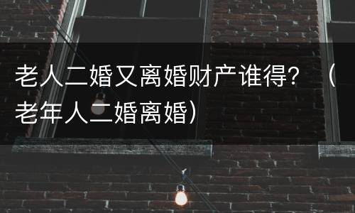 老人二婚又离婚财产谁得？（老年人二婚离婚）