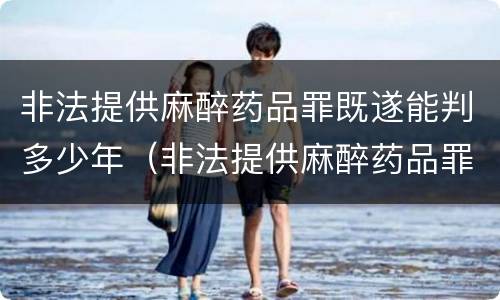 非法提供麻醉药品罪既遂能判多少年（非法提供麻醉药品罪既遂能判多少年刑期）