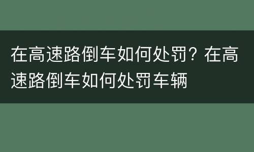 在高速路倒车如何处罚? 在高速路倒车如何处罚车辆