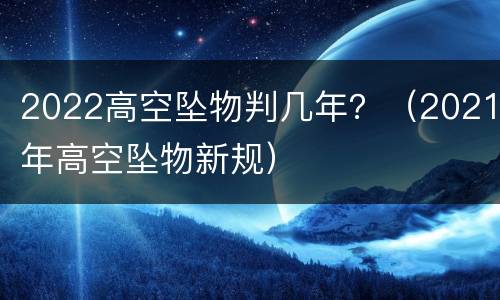 2022高空坠物判几年？（2021年高空坠物新规）