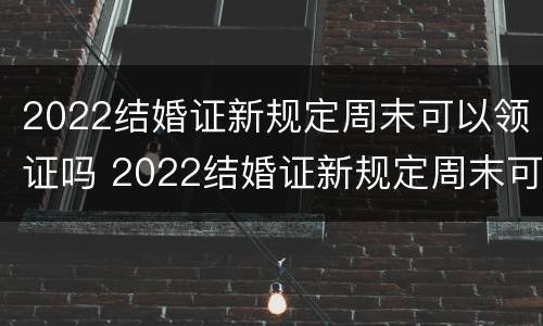 2022结婚证新规定周末可以领证吗 2022结婚证新规定周末可以领证吗请问