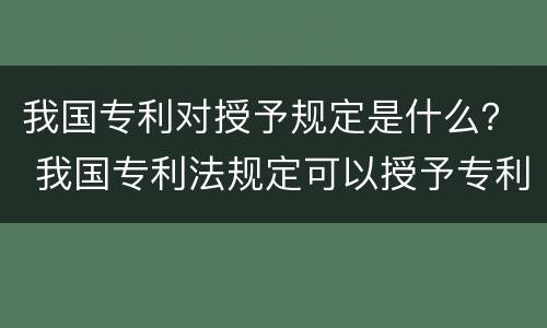 我国专利对授予规定是什么？ 我国专利法规定可以授予专利的是