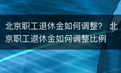 北京职工退休金如何调整？ 北京职工退休金如何调整比例