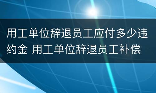 用工单位辞退员工应付多少违约金 用工单位辞退员工补偿