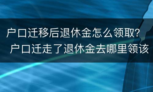 户口迁移后退休金怎么领取？ 户口迁走了退休金去哪里领该怎么办