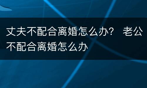 丈夫不配合离婚怎么办？ 老公不配合离婚怎么办