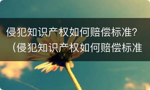侵犯知识产权如何赔偿标准？（侵犯知识产权如何赔偿标准最新）