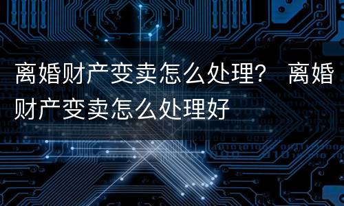 离婚财产变卖怎么处理？ 离婚财产变卖怎么处理好