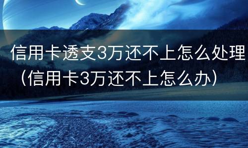 信用卡透支3万还不上怎么处理（信用卡3万还不上怎么办）
