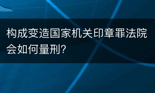 构成变造国家机关印章罪法院会如何量刑?
