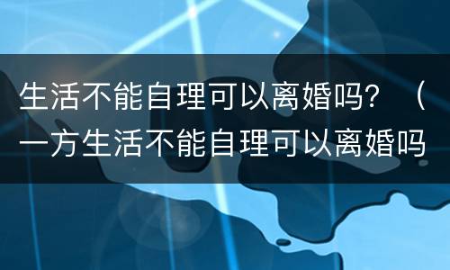 生活不能自理可以离婚吗？（一方生活不能自理可以离婚吗）