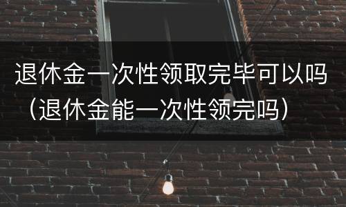 退休金一次性领取完毕可以吗（退休金能一次性领完吗）