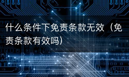 什么条件下免责条款无效（免责条款有效吗）