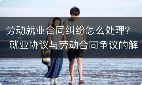 劳动就业合同纠纷怎么处理？ 就业协议与劳动合同争议的解决办法