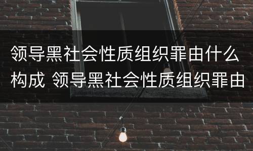 领导黑社会性质组织罪由什么构成 领导黑社会性质组织罪由什么构成犯罪