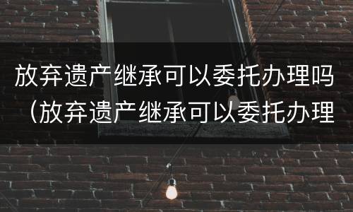 放弃遗产继承可以委托办理吗（放弃遗产继承可以委托办理吗）