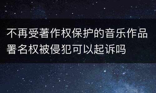 不再受著作权保护的音乐作品署名权被侵犯可以起诉吗
