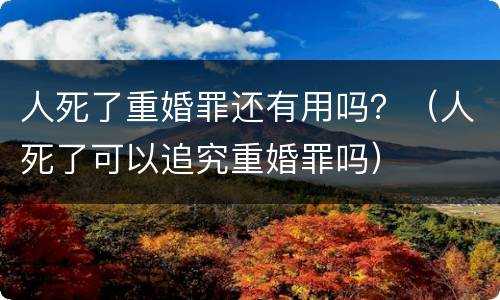 人死了重婚罪还有用吗？（人死了可以追究重婚罪吗）