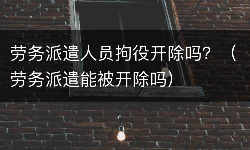 劳务派遣人员拘役开除吗？（劳务派遣能被开除吗）