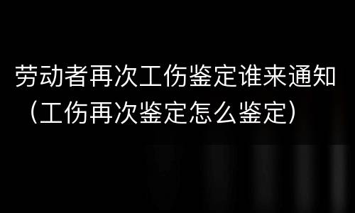 劳动者再次工伤鉴定谁来通知（工伤再次鉴定怎么鉴定）