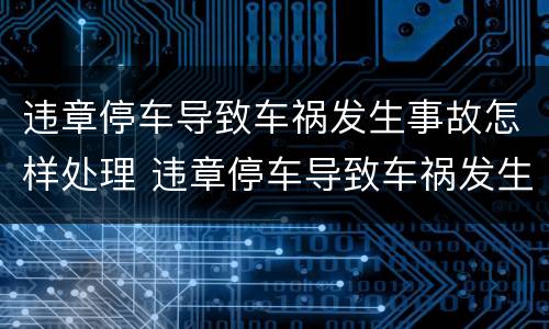 违章停车导致车祸发生事故怎样处理 违章停车导致车祸发生事故怎样处理呢